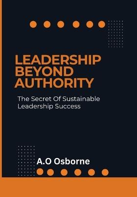 Leadership Beyond Authority: The Secret Of Sustainable Leadership Success - A O Osborne - cover