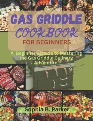 Gas griddle cookbook for beginners: A Beginner's Guide to Mastering the Gas Griddle Culinary Adventure - Sophia B Parker - cover