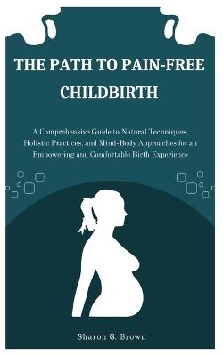 The Path to Pain-Free Childbirth: A Comprehensive Guide to Natural Techniques, Holistic Practices, and Mind-Body Approaches for an Empowering and Comfortable Birth Experience - Sharon G Brown - cover