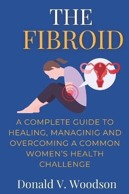 The Fibroid: A complete guide to healing, managing and overcoming a common women's health challenge. - Donald V Woodson - cover