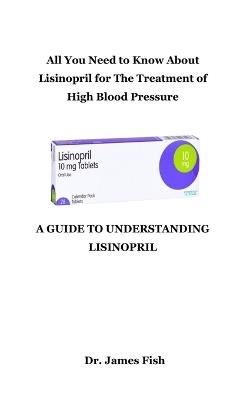 A Guide to Understanding Lisinopril: All You Need to Know About Lisinopril for The Treatment of High Blood Pressure - James Fish - cover