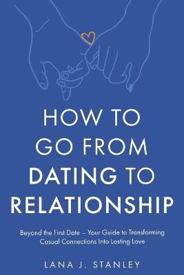 How to Go From Dating to Relationship: Beyond the First Date - Your Guide to Transforming Casual Connections Into Lasting Love - Lana J Stanley - cover