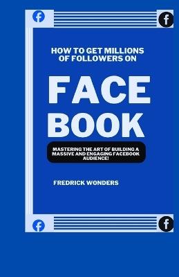 How To Get Millions Of Followers On Facebook: Mastering the Art of Building a Massive and Engaging Facebook Audience - Fredrick Wonders - cover