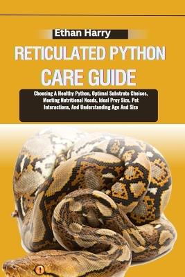 Reticulated Python Care Guide: Choosing A Healthy Python, Optimal Substrate Choices, Meeting Nutritional Needs, Ideal Prey Size, Pet Interactions, And Understanding Age And Size - Ethan Harry - cover