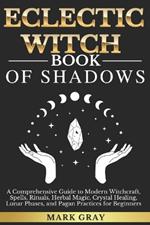 Eclectic Witch Book of Shadows: A Comprehensive Guide to Modern Witchcraft, Spells, Rituals, Herbal Magic, Crystal Healing, Lunar Phases, and Pagan Practices for Beginners