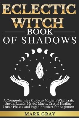 Eclectic Witch Book of Shadows: A Comprehensive Guide to Modern Witchcraft, Spells, Rituals, Herbal Magic, Crystal Healing, Lunar Phases, and Pagan Practices for Beginners - Mark Gray - cover