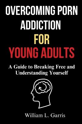 Overcoming Porn Addiction for Young Adults: A Guide to Breaking Free and Understanding Yourself - William L Garris - cover