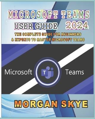 Microsoft Teams User Guide 2024: The Complete Guide for Beginners & Experts to Master Microsoft Teams - Morgan Skye - cover