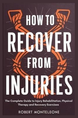 How to Recover From Injuries: The Complete Guide to Injury Rehabilitation, Physical Therapy and Recovery Exercises - Robert Monteleone - cover