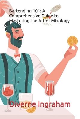 Bartending 101: A Comprehensive Guide to Mastering the Art of Mixology - Diverne J Ingraham - cover