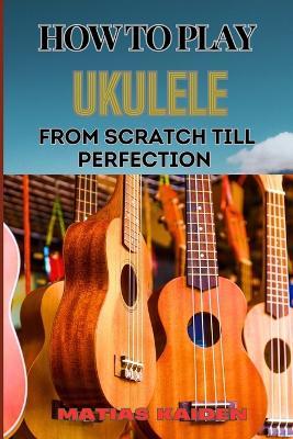 How to Play Ukulele from Scratch Till Perfection: Essential Techniques, Beginner Tips, And Advanced Skills For Mastering Your Strings Performance - Matias Kaiden - cover