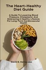 The Heart-Healthy Diet Guide: A Guide To Lowering Blood Pressure, Cholesterol, And Embracing A Healthy Lifestyle For Long-Term Cardiovascular Health