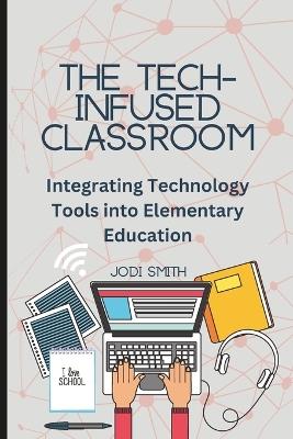 The Tech-Infused Classroom: Integrating Technology into Elementary Education: A Practical Guide for Elementary Teachers and Innovative Tools for Today's Classroom - Jodi Smith - cover