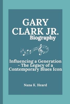 Gary Clark Jr.: Gary Clark Jr.: Influencing a Generation - The Legacy of a Contemporary Blues Icon" - Nana K Heard - cover