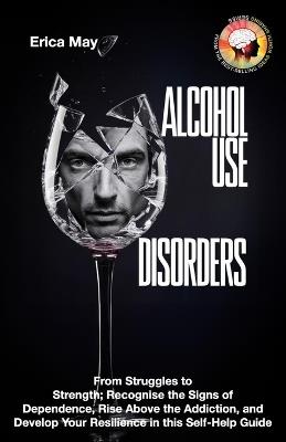 Alcohol Use Disorders: From Struggles to Strength; Recognise the Signs of Dependence, Rise Above the Addiction, and Develop Your Resilience in this Self-Help Guide - Erica May - cover