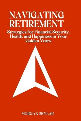 Navigating Retirement: Strategies for Financial Security, Health, and Happiness in Your Golden Years - Morgan Skylar - cover