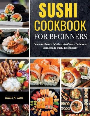 Sushi Cookbook for Beginners: Learn Authentic Methods to Create Delicious Homemade Sushi Effortlessly - Lizzie N Lane - cover