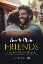 How to Make Friends: A Practical Guide to Building Meaningful Relationships, Overcoming Social Anxiety, and Expanding Your Social Circle