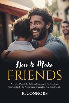 How to Make Friends: A Practical Guide to Building Meaningful Relationships, Overcoming Social Anxiety, and Expanding Your Social Circle - K Connors - cover