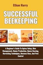 Successful Beekeeping: A Beginner's Guide To Apiary Setup, Hive Management, Honey Production, Queen Rearing, Harvesting Techniques, Beeswax Uses, And Pest Control