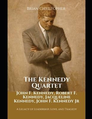 The Kennedy Quartet: John F. Kennedy, Robert F. Kennedy, Jacqueline Kennedy, John F. Kennedy Jr: A Legacy of Leadership, Love, and Tragedy - Brian Christopher - cover