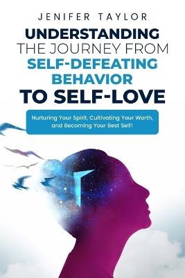 Understanding the Journey from Self-Defeating Behavior to Self-Love: Nurturing Your Spirit, Cultivating Your Worth, and Becoming Your Best Self! - Jenifer Taylor - cover