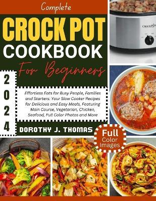 Complete Crockpot Cookbook for Beginners 2024: Effortless Eats for Busy People, Families and Starters: Your Slow Cooker Recipes for Delicious and Easy Meals, Featuring Main Course, Vegetarian, Chicken, Seafood, Full Color Photos and More - Dorothy J Thomas - cover