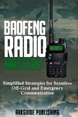 Baofeng Radio Mastery: Simplified Strategies for Seamless Off-Grid and Emergencies Communications - Arkguide Publishing - cover