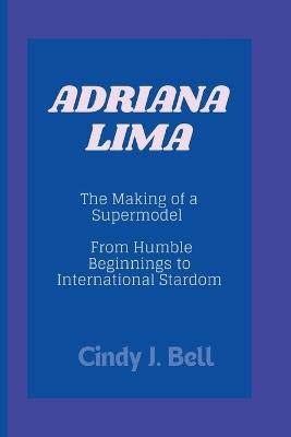 Adriana Lima: The Making of a Supermodel - From Humble Beginnings to International Stardom - Cindy J Bell - cover