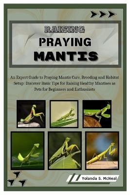 Raising Praying Mantis: An Expert Guide to Praying Mantis Care, Breeding and Habitat Setup: Discover Basic Tips for Raising Healthy Mantises as Pets for Beginners and Enthusiasts - Yolanda S McNeal - cover