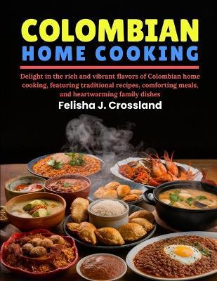 Colombian Home Cooking: Delight in the rich and vibrant flavors of Colombian home cooking, featuring traditional recipes, comforting meals, and heartwarming family dishes - Felisha J Crossland - cover