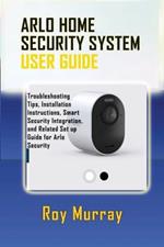 Arlo Home Security System User Guide: Troubleshooting Tips, Installation Instructions, Smart Security Integration, and Related Set up Guide for Arlo Security