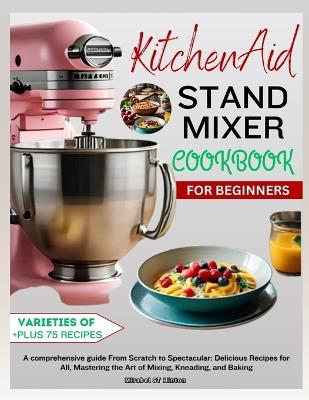 KitchenAid Stand MIXER COOKBOOK FOR BEGINNERS: A comprehensive guide From Scratch to Spectacular: Delicious Recipes for All, Mastering the Art of Mixing, Kneading, and Baking - Mirabel St Hinton - cover