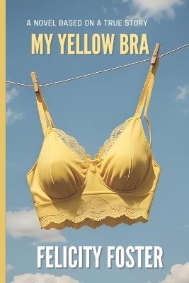 My Yellow Bra: A Novel Based on a True Breast Cancer Survivor's Mastectomy, Mastopexy Experience and How A Yellow Bra Changed Her Life After Years of Breast & Body Dysmorfia - Felicity Foster - cover