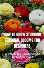 How to Grow Stunning Seasonal Blooms for Beginners: Your Guide to Creating a Colorful Garden Year-Round