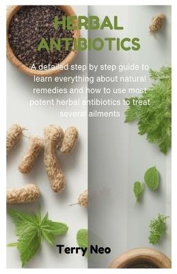 Herbal Antibiotics: A detailed step by step guide to learn everything about natural remedies and how to use most potent herbal antibiotics to treat several ailments - Terry Neo - cover