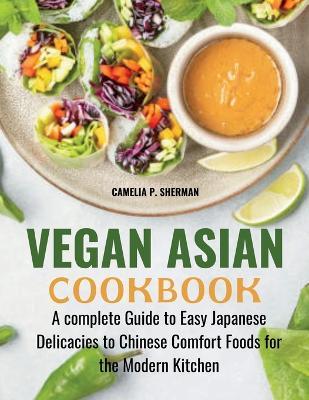 Vegan Asian Cookbook: A complete Guide to Easy Japanese Delicacies to Chinese Comfort Foods for the Modern Kitchen - Camelia P Sherman - cover