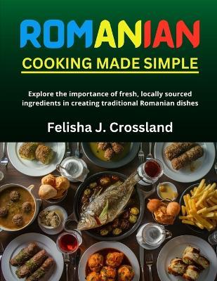 Romanian Cooking Made Simple: Explore the importance of fresh, locally sourced ingredients in creating traditional Romanian dishes - Felisha J Crossland - cover