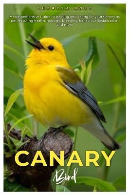 Canary Bird: A comprehensive Guide to training and caring for your canary as pet featuring health, housing, breeding, behaviour, socialization and more. - Theresa Bolt - cover