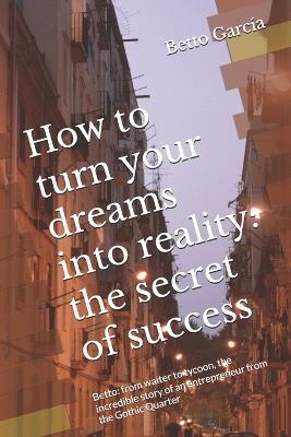 How to turn your dreams into reality: the secret of success: Betto: from waiter to tycoon, the incredible story of an entrepreneur from the Gothic Quarter - Betto Garc?a - cover