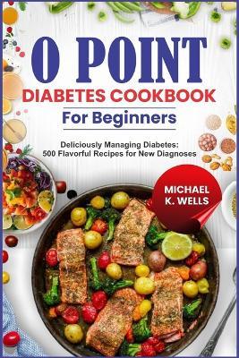 O Point Diabetes Cookbook for Beginners: Deliciously Managing Diabetes: 500 Flavorful Recipes for New Diagnoses - Micheal K Wells - cover