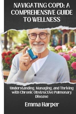 Navigating Copd: A COMPREHENSIVE GUIDE TO WELLNESS: Understanding, Managing, and Thriving with Chronic Obstructive Pulmonary Disease - Emma Harper - cover