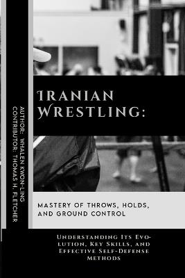 Iranian Wrestling: Mastery of Throws, Holds, and Ground Control: Understanding Its Evolution, Key Skills, and Effective Self-Defense Methods - Thomas H Fletcher,Whalen Kwon-Ling - cover