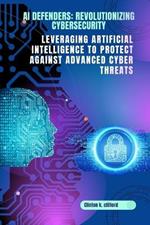 AI Defenders: Revolutionizing Cybersecurity: Leveraging Artificial Intelligence to Protect Against Advanced Cyber Threats