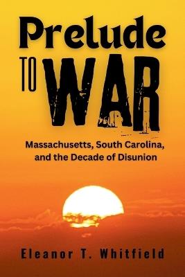 Prelude to War: Massachusetts, South Carolina, and the Decade of Disunion - Eleanor T Whitfield - cover