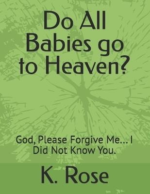 Do All Babies go to Heaven?: God, Please Forgive Me... I Did Not Know You. - K Rose - cover