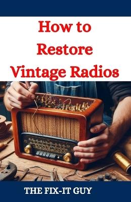 How to Restore Vintage Radios: A Step-by-Step Guide to Repairing and Refinishing Classic Tube and Transistor Radios for Collectors and Enthusiasts - The Fix-It Guy - cover