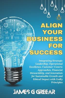 Aligning Your Business For Success: Strategic Leadership, Operational Excellence, Customer Centered For Sustained Ethical Growth Using Godly Principles - James G Greear - cover