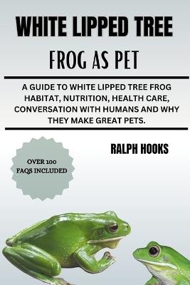 White Lipped Tree Frog as Pet: A Guide To White Lipped Tree Frog Habitat, Nutrition, Health Care, Conversation With Humans And Why They Make Great Pets. - Ralph Hooks - cover