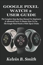 Google Pixel Watch 2 User Guide: The Complete Step-By-Step Manual For Beginners & Advanced Users To Master How To Use The Google Pixel Watch 2 With Tips & Tricks